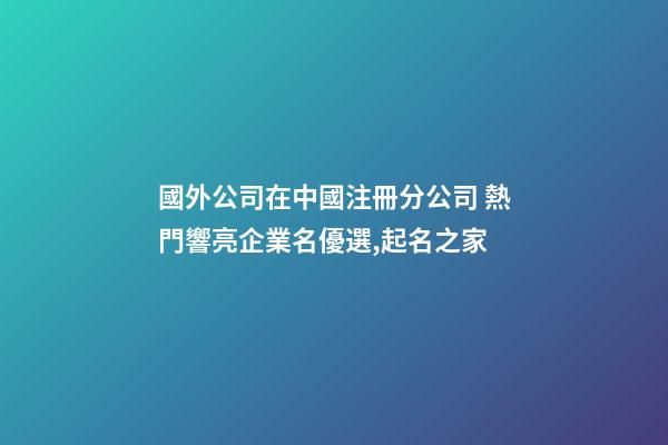 國外公司在中國注冊分公司 熱門響亮企業名優選,起名之家-第1張-公司起名-玄機派